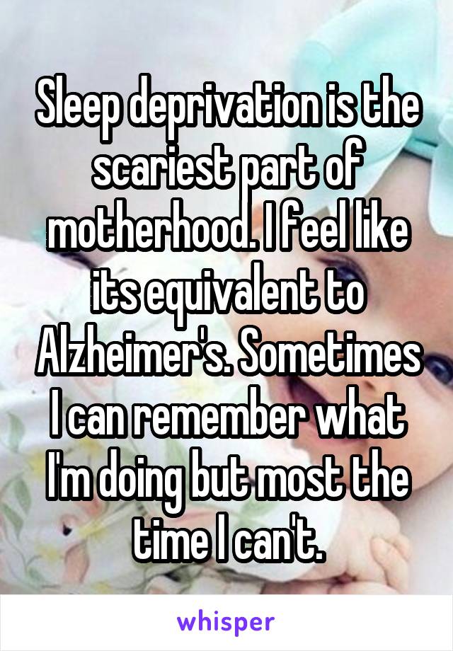 Sleep deprivation is the scariest part of motherhood. I feel like its equivalent to Alzheimer's. Sometimes I can remember what I'm doing but most the time I can't.