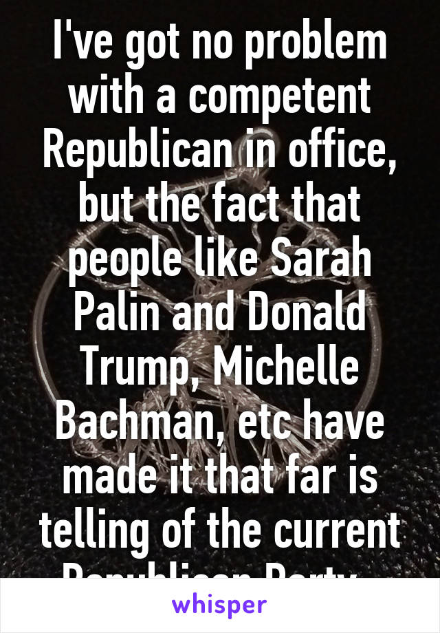 I've got no problem with a competent Republican in office, but the fact that people like Sarah Palin and Donald Trump, Michelle Bachman, etc have made it that far is telling of the current Republican Party. 