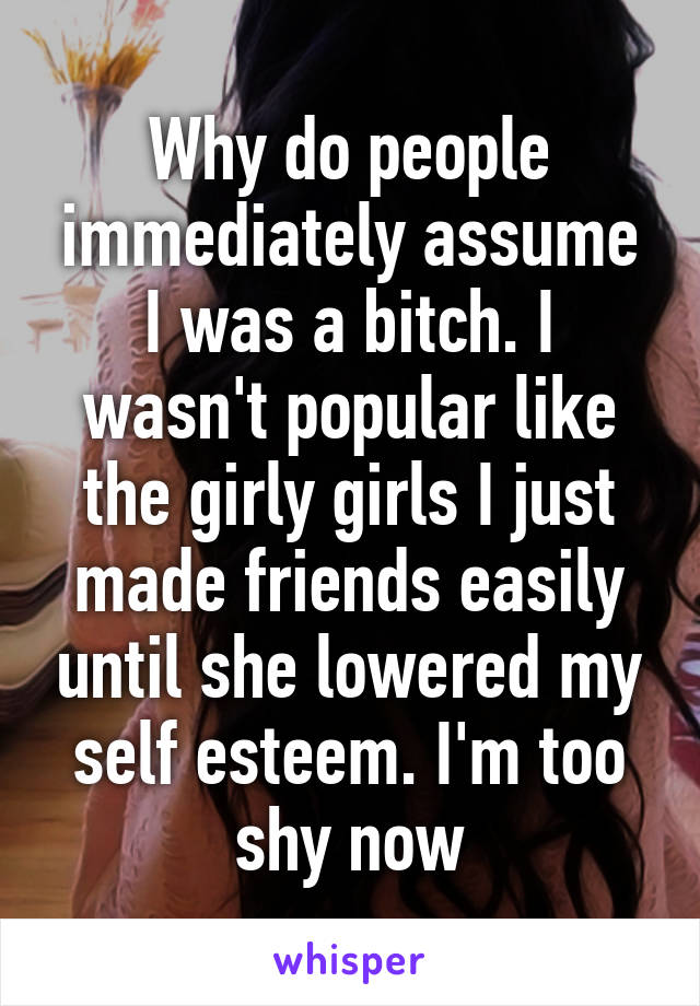 Why do people immediately assume I was a bitch. I wasn't popular like the girly girls I just made friends easily until she lowered my self esteem. I'm too shy now