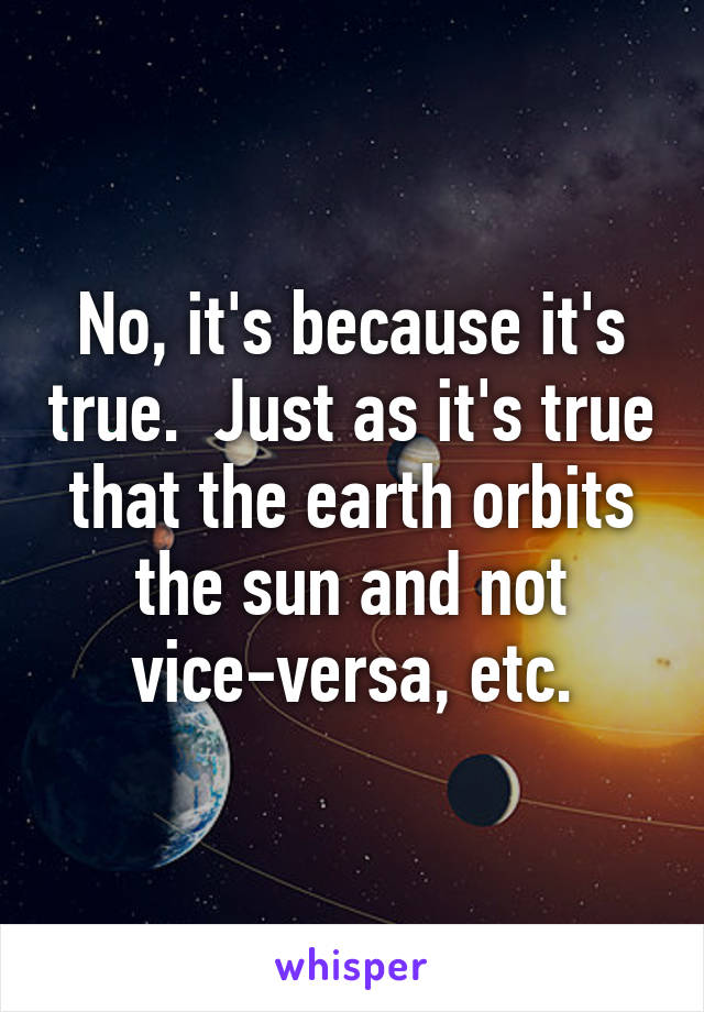 No, it's because it's true.  Just as it's true that the earth orbits the sun and not vice-versa, etc.