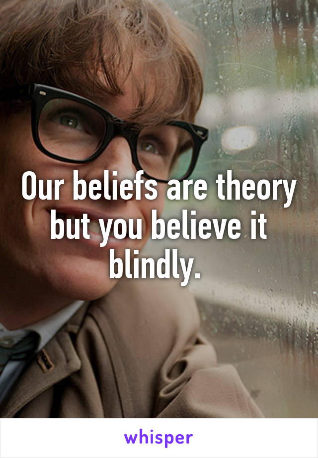 Our beliefs are theory but you believe it blindly. 