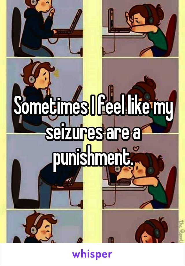 Sometimes I feel like my seizures are a punishment.