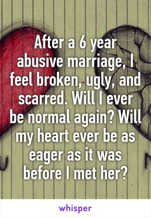 After a 6 year abusive marriage, I feel broken, ugly, and scarred. Will I ever be normal again? Will my heart ever be as eager as it was before I met her?