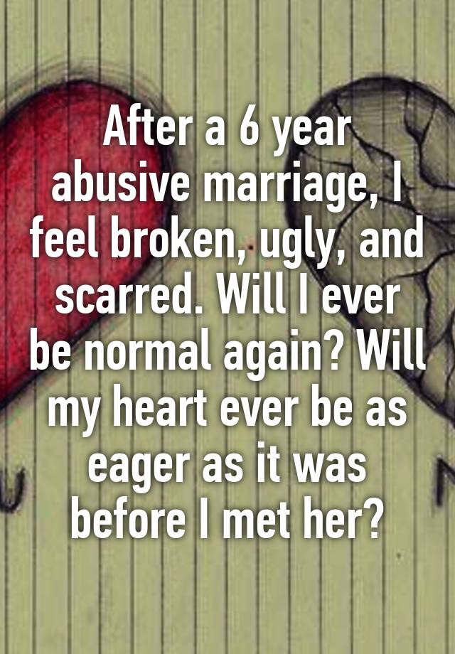 After a 6 year abusive marriage, I feel broken, ugly, and scarred. Will I ever be normal again? Will my heart ever be as eager as it was before I met her?