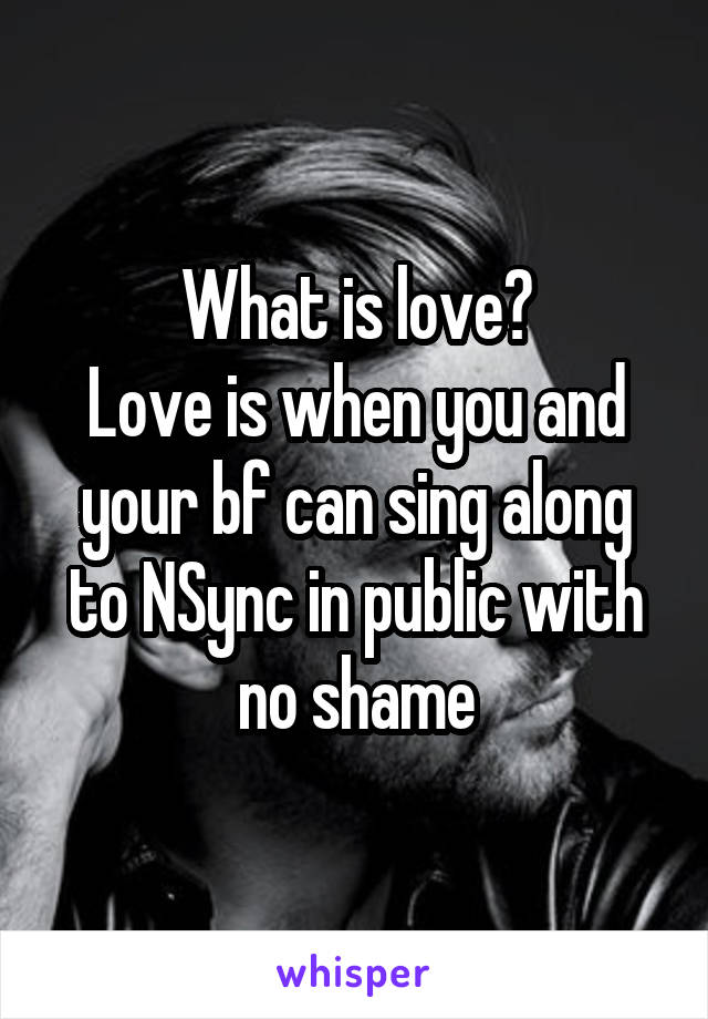 What is love?
Love is when you and your bf can sing along to NSync in public with no shame