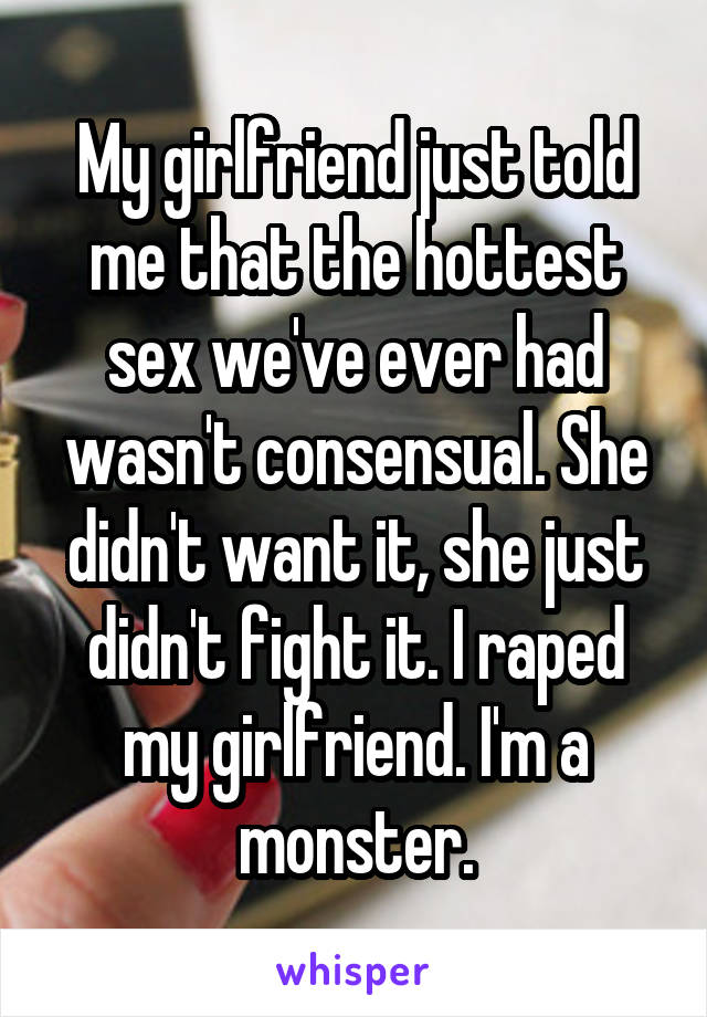 My girlfriend just told me that the hottest sex we've ever had wasn't consensual. She didn't want it, she just didn't fight it. I raped my girlfriend. I'm a monster.