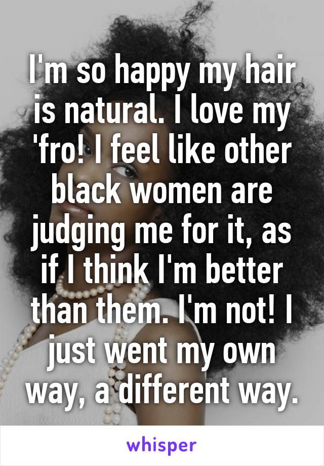 I'm so happy my hair is natural. I love my 'fro! I feel like other black women are judging me for it, as if I think I'm better than them. I'm not! I just went my own way, a different way.