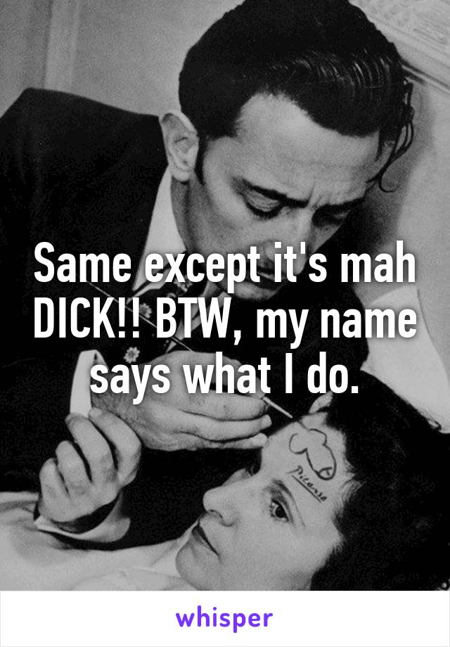 Same except it's mah DICK!! BTW, my name says what I do.