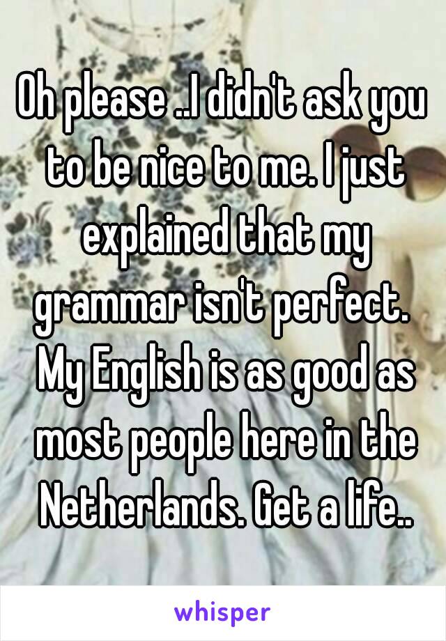 Oh please ..I didn't ask you to be nice to me. I just explained that my grammar isn't perfect.  My English is as good as most people here in the Netherlands. Get a life..