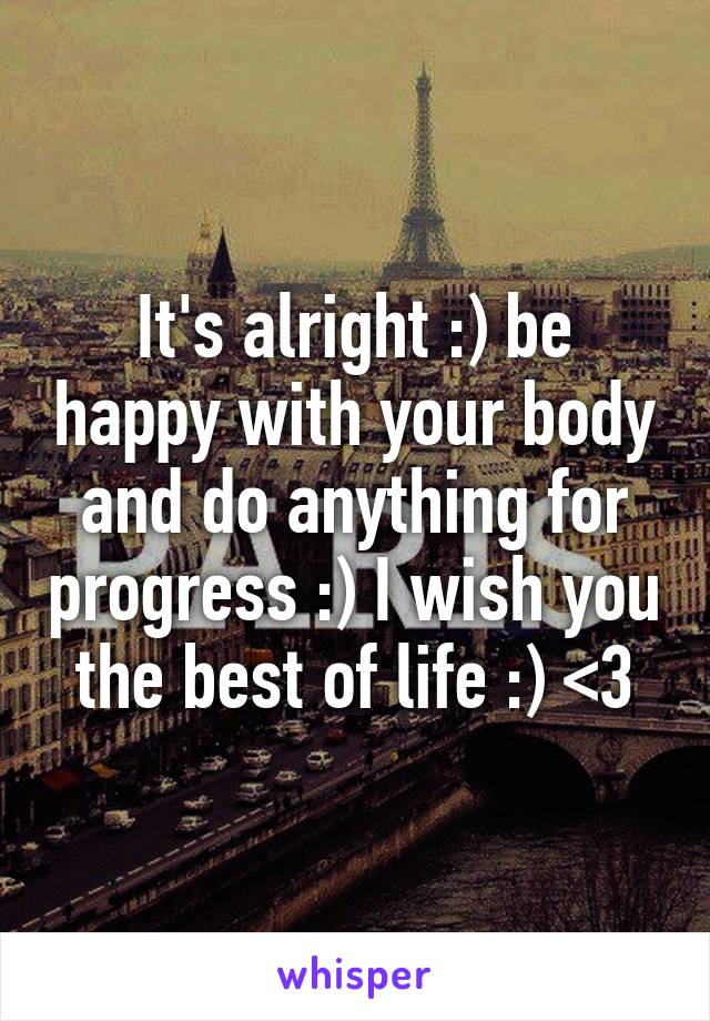 It's alright :) be happy with your body and do anything for progress :) I wish you the best of life :) <3