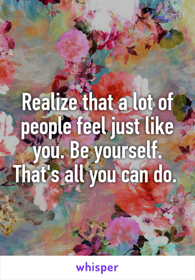 Realize that a lot of people feel just like you. Be yourself. That's all you can do. 