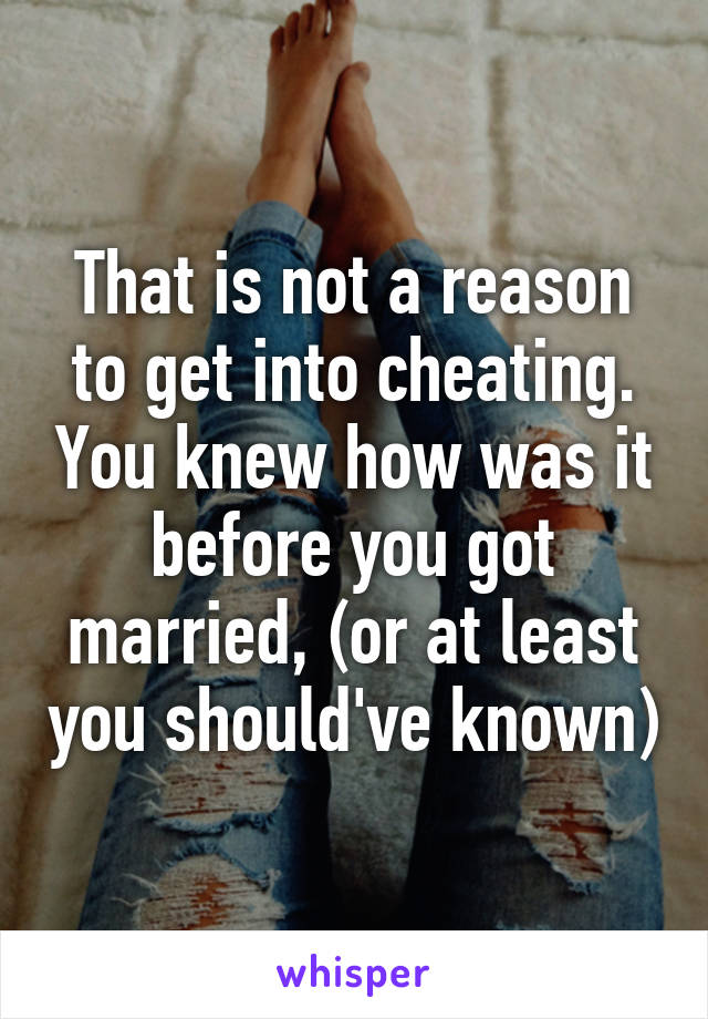 That is not a reason to get into cheating. You knew how was it before you got married, (or at least you should've known)