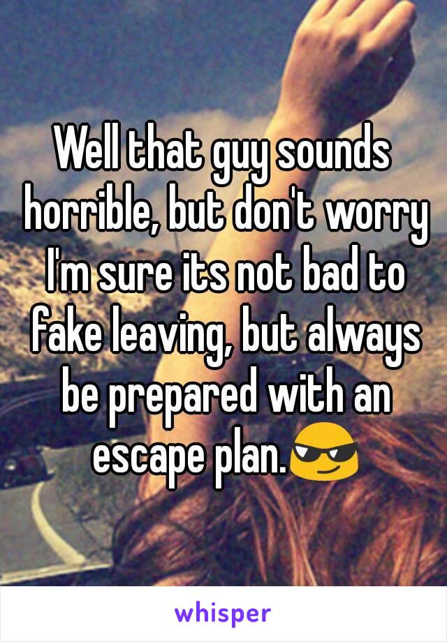 Well that guy sounds horrible, but don't worry I'm sure its not bad to fake leaving, but always be prepared with an escape plan.😎