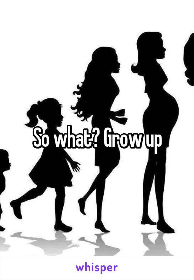 So what? Grow up