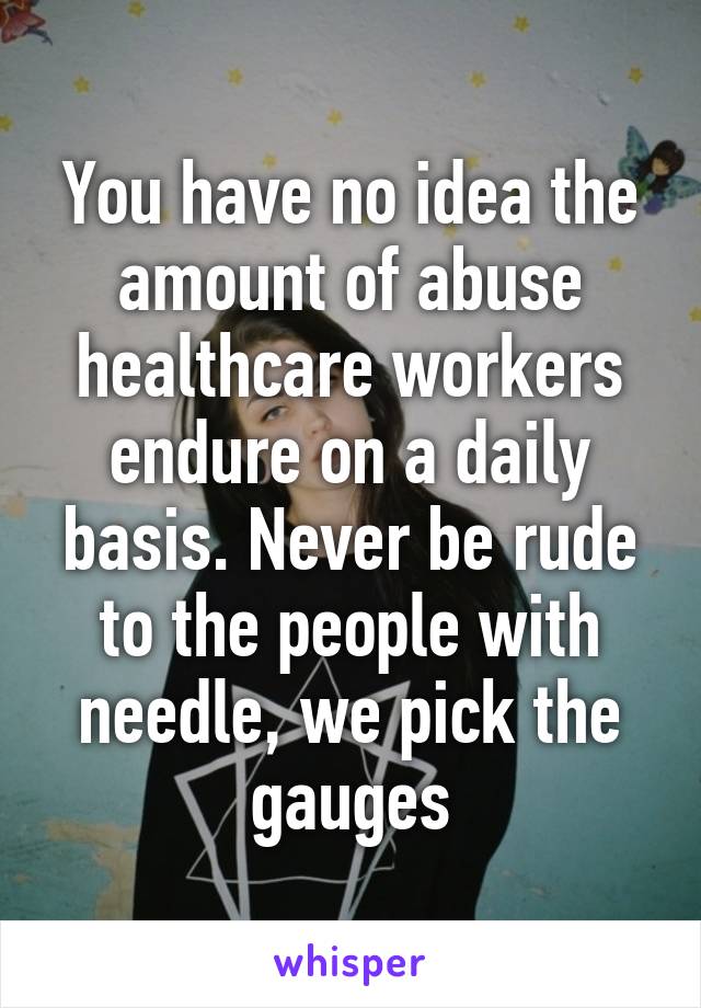 You have no idea the amount of abuse healthcare workers endure on a daily basis. Never be rude to the people with needle, we pick the gauges