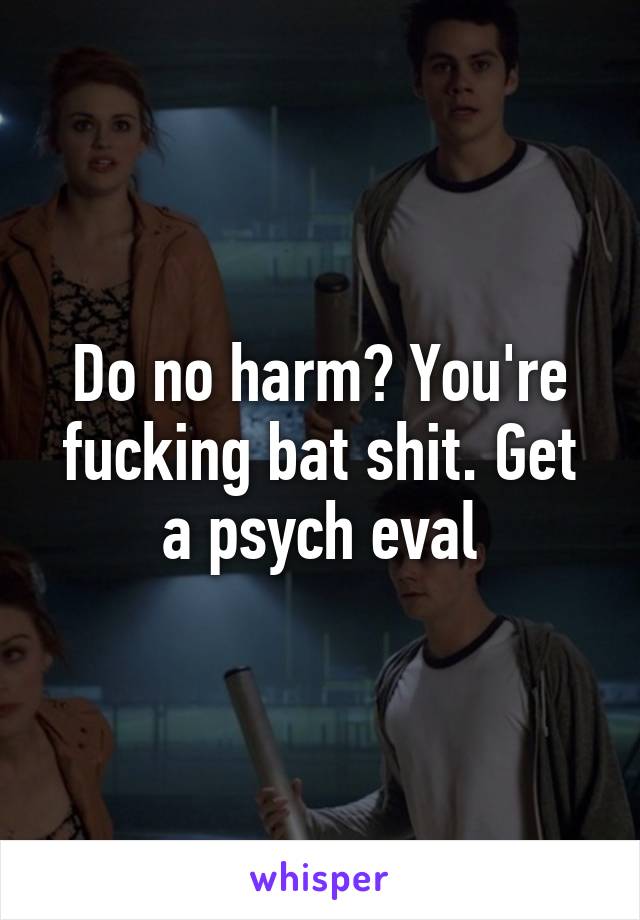 Do no harm? You're fucking bat shit. Get a psych eval