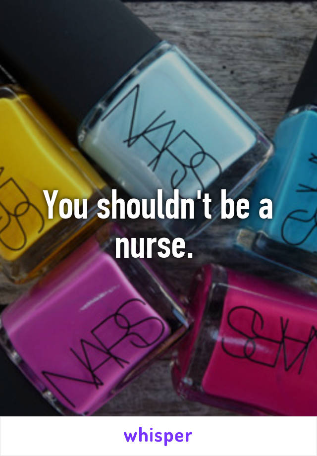 You shouldn't be a nurse. 