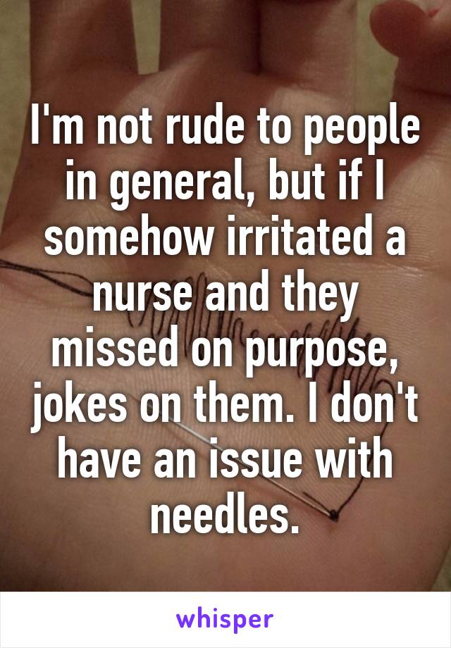 I'm not rude to people in general, but if I somehow irritated a nurse and they missed on purpose, jokes on them. I don't have an issue with needles.