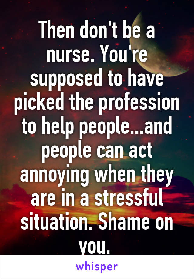 Then don't be a nurse. You're supposed to have picked the profession to help people...and people can act annoying when they are in a stressful situation. Shame on you. 
