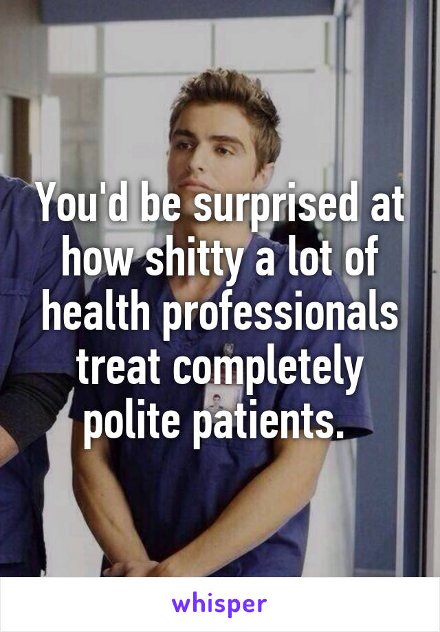You'd be surprised at how shitty a lot of health professionals treat completely polite patients. 