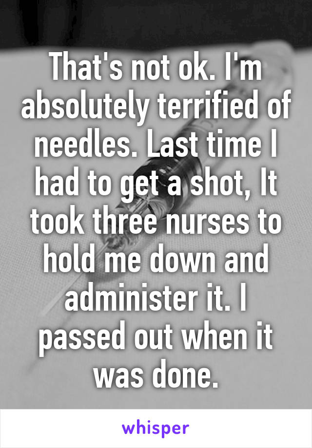 That's not ok. I'm absolutely terrified of needles. Last time I had to get a shot, It took three nurses to hold me down and administer it. I passed out when it was done.