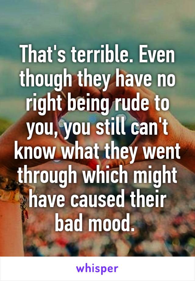 That's terrible. Even though they have no right being rude to you, you still can't know what they went through which might have caused their bad mood. 