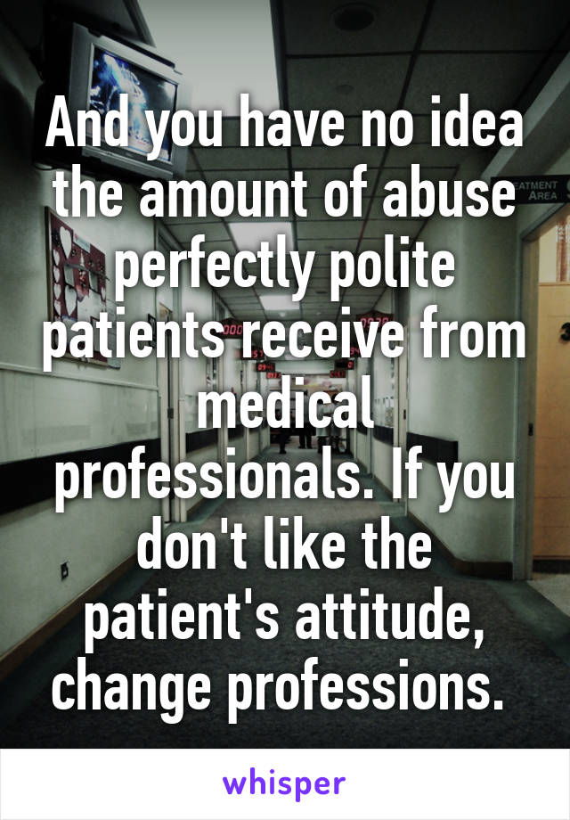 And you have no idea the amount of abuse perfectly polite patients receive from medical professionals. If you don't like the patient's attitude, change professions. 