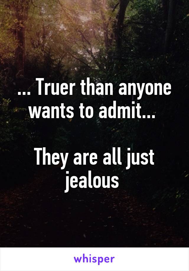 ... Truer than anyone wants to admit... 

They are all just jealous 
