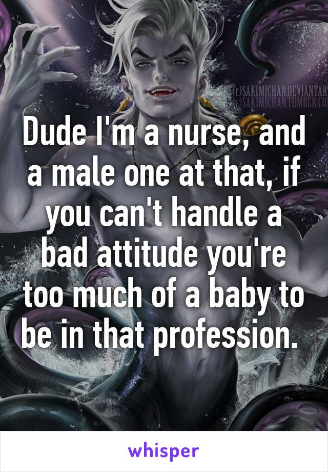 Dude I'm a nurse, and a male one at that, if you can't handle a bad attitude you're too much of a baby to be in that profession. 