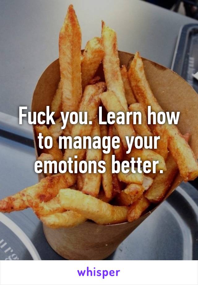 Fuck you. Learn how to manage your emotions better.