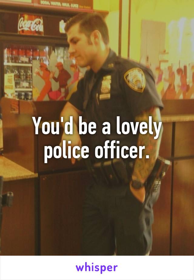 You'd be a lovely police officer.