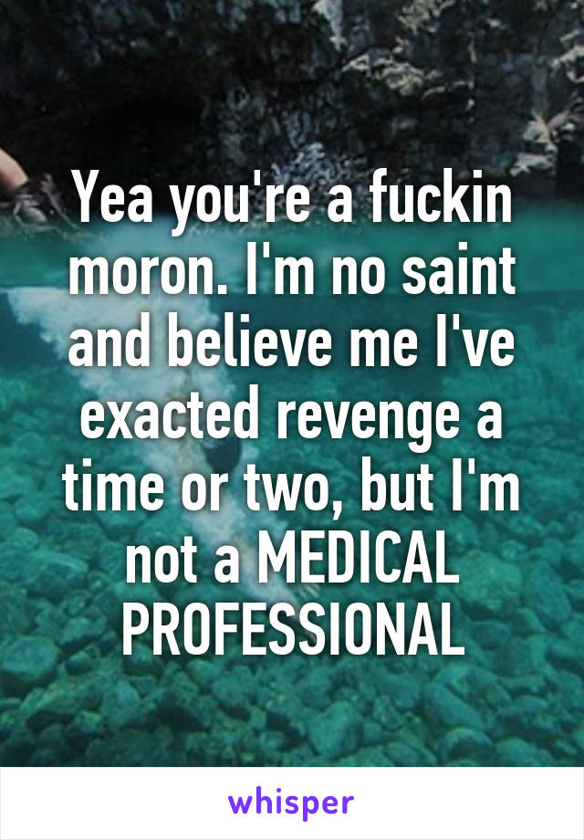 Yea you're a fuckin moron. I'm no saint and believe me I've exacted revenge a time or two, but I'm not a MEDICAL PROFESSIONAL