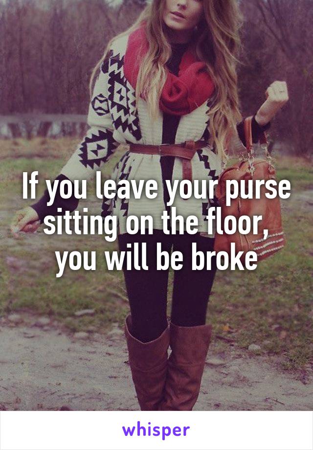 If you leave your purse sitting on the floor, you will be broke