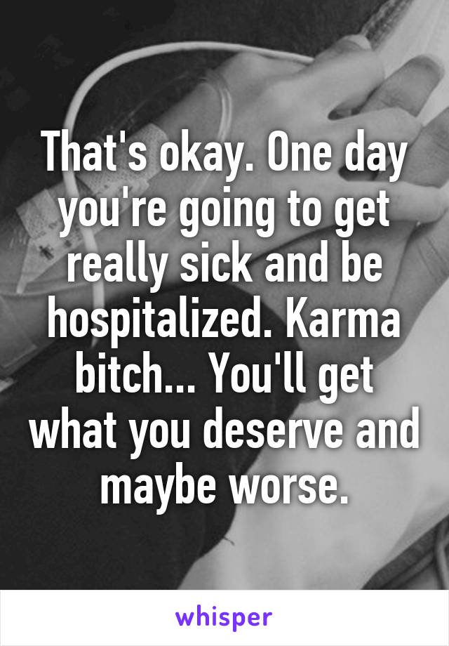 That's okay. One day you're going to get really sick and be hospitalized. Karma bitch... You'll get what you deserve and maybe worse.