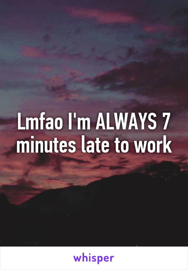 Lmfao I'm ALWAYS 7 minutes late to work