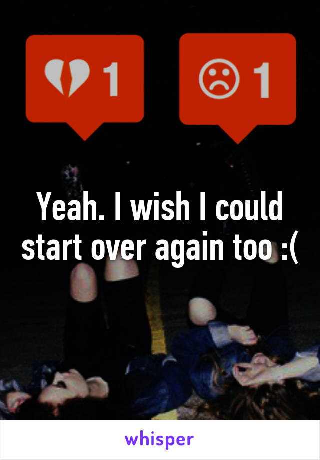 Yeah. I wish I could start over again too :(