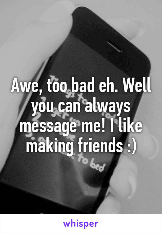 Awe, too bad eh. Well you can always message me! I like making friends :)