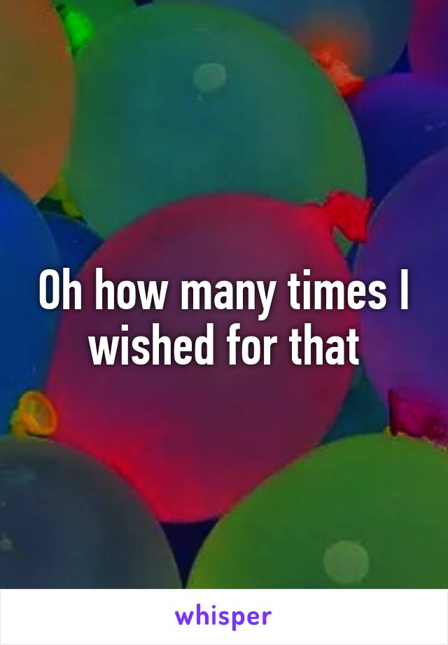 Oh how many times I wished for that