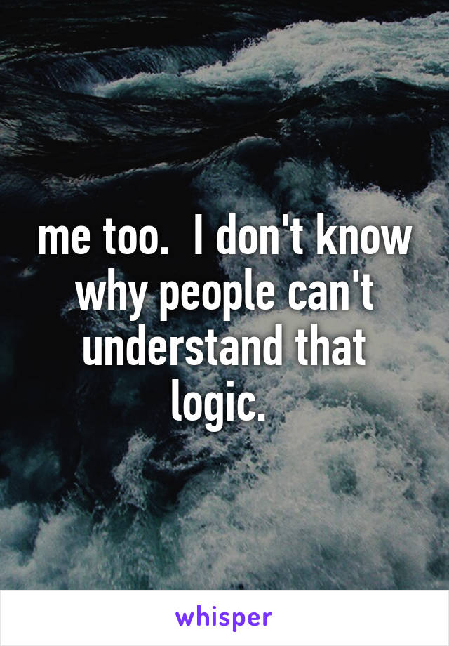 me too.  I don't know why people can't understand that logic. 