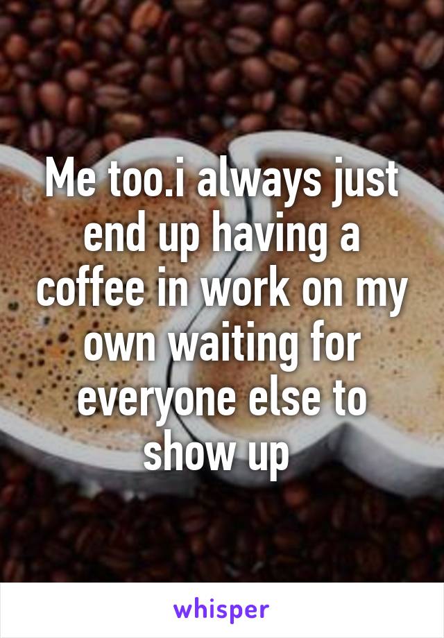 Me too.i always just end up having a coffee in work on my own waiting for everyone else to show up 