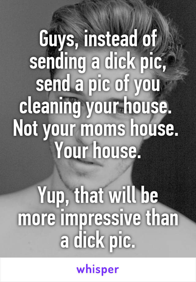 Guys, instead of sending a dick pic, send a pic of you cleaning your house.  Not your moms house.  Your house.

Yup, that will be more impressive than a dick pic.
