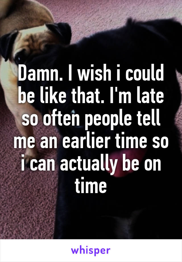 Damn. I wish i could be like that. I'm late so often people tell me an earlier time so i can actually be on time