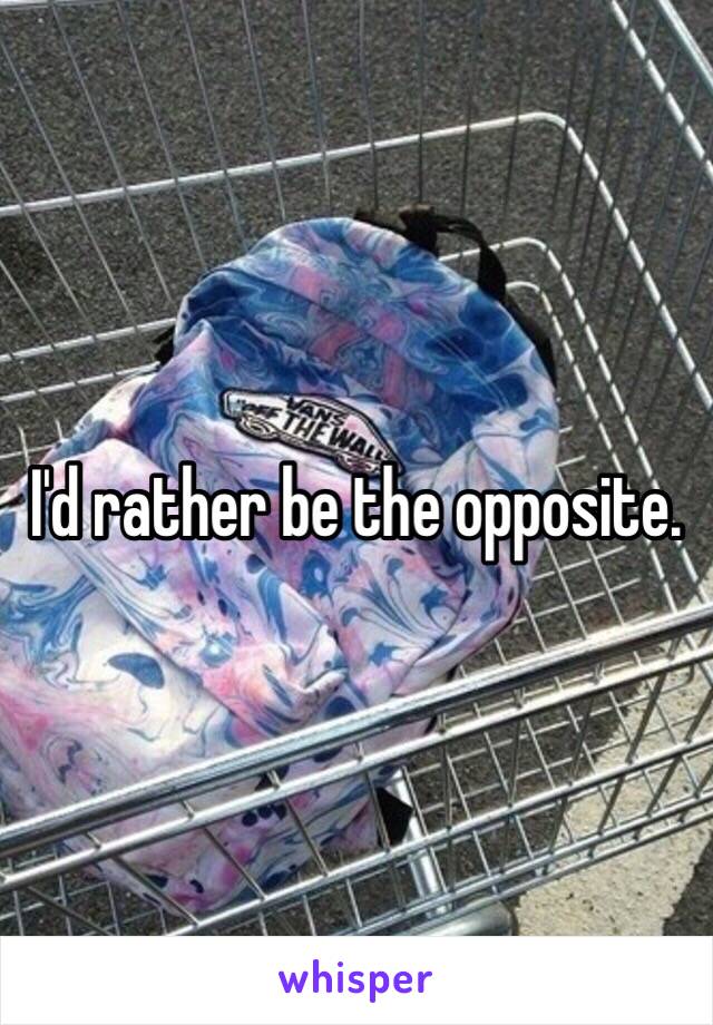 I'd rather be the opposite.