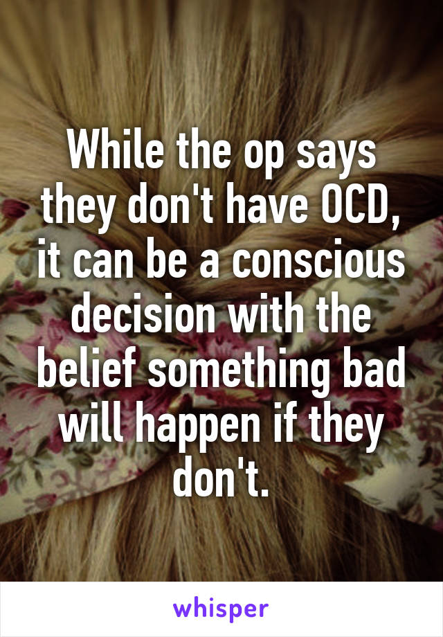 While the op says they don't have OCD, it can be a conscious decision with the belief something bad will happen if they don't.