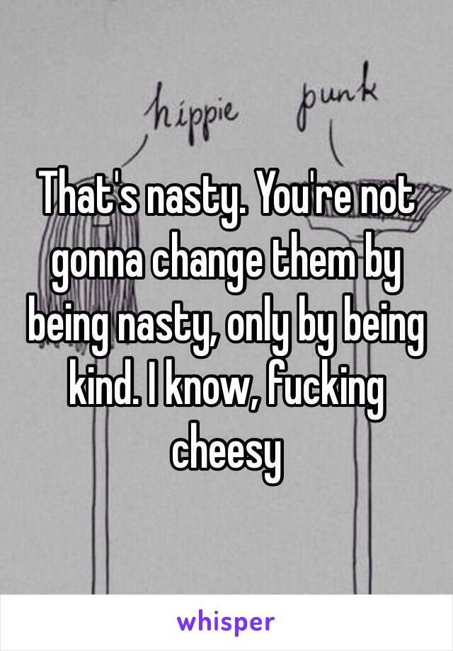 That's nasty. You're not gonna change them by being nasty, only by being kind. I know, fucking cheesy