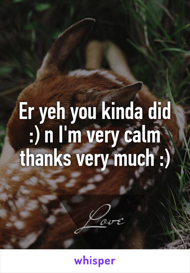 Er yeh you kinda did :) n I'm very calm thanks very much :)