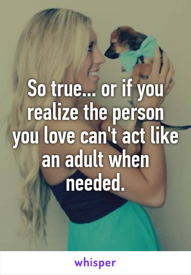 So true... or if you realize the person you love can't act like an adult when needed.