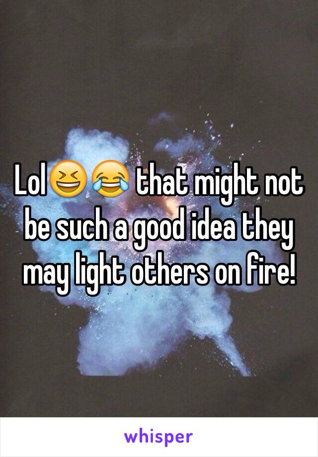Lol😆😂 that might not be such a good idea they may light others on fire!