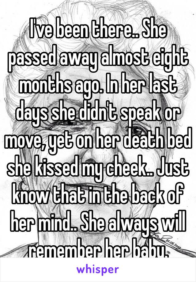 I've been there.. She passed away almost eight months ago. In her last days she didn't speak or move, yet on her death bed she kissed my cheek.. Just know that in the back of her mind.. She always will remember her baby. 