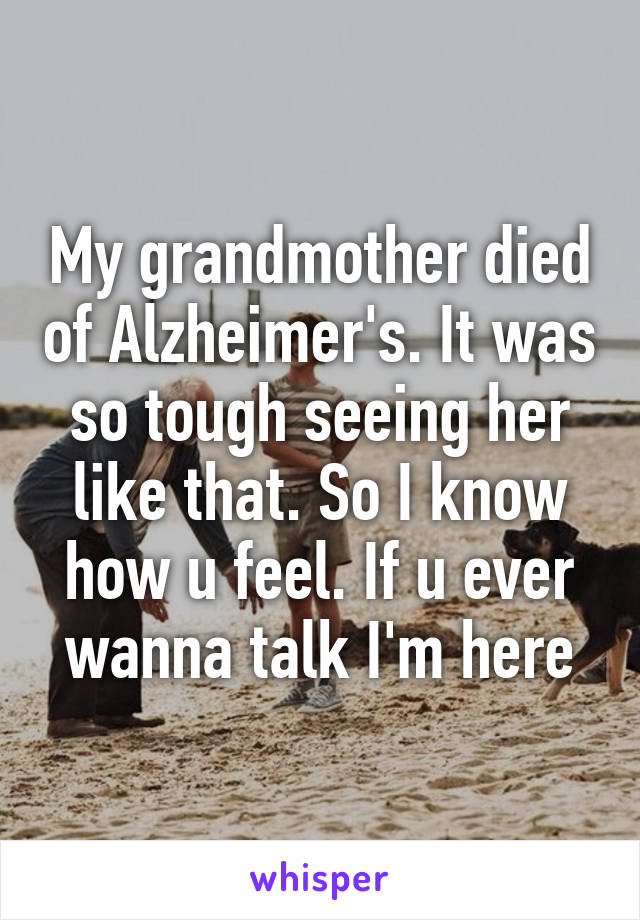 My grandmother died of Alzheimer's. It was so tough seeing her like that. So I know how u feel. If u ever wanna talk I'm here
